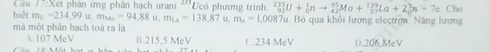 Cầu 1:Xết phân ứng phân hạch urani '''Ucó phương trình: _(92)^(235)U+_0^(1nto _(42)^(95)Mo+_(57)^(139)La+2_0^1n+7e Cho
biết m_U)=234,99u; m_Mo=94,88u; m_La=138,87u, m_n=1,0087u Bỏ qua khổi lượng electron Năng lượng
mà một phân hạch toá ra là
 107 MeV B. 215,5 MeV C. 234 MeV D. 206 MeV