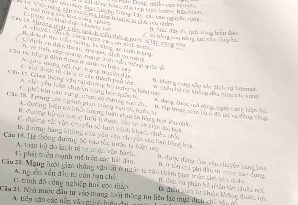 Biển Đông, nhiều cao nguyên.
là đài đồng bằng nhỏ hẹp theo hướng Bắc-Nam.
* day núi chạy theo hướng Đông-Tây, các cao nguyên rộng
Mu 14. Việc nâng cấp các cảng biển ở nước ta chủ yếu nhằm
A. mở rộng các khu công nghiệp.
C. phục vụ khai thác khoáng sản.
B. thúc đầy du lịch vùng biển đảo.
Cầu 15. Hướng phát triển ngành viễn thông nước ta tập trung vào
A. chuyền đổi số, công nghệ cao, an ninh mạng.
D. nâng cao năng lực vận chuyễn.
Bdoanh thu viễn thông, hạ tầng, an ninh mạng
C. dịch vụ điện thoại, internet, dịch vụ mạng.
D. vệ tinh, cáp quang, mạng lưới viễn thông quốc tế.
Câu 16. Mạng điện thoại ở nước ta hiện nay
A. gồm mạng nội hạt, mạng truyền dẫn.
C. chỉ được tổ chức ở các thành phố lớn.
Câu 17. Giao thông vận tải đường bộ nước ta hiện nay
B. không cung cấp các dịch vụ Internet.
A. chủ yếu luân chuyền hàng hóa quốc tế.
D. phân bố rất không đều giữa các vùng.
C. phủ kín các vùng, chưa có đường cao tốc. B. đang được mở rộng, ngày cảng hiện đại.
Câu 18. Trong các ngành giao thông vận tải nước ta
D. tập trung toàn bộ ở đô thị và đồng bằng.
A. đường biển có khối lượng luân chuyền hàng hoá lớn nhất.
B. đường bộ có mạng lưới ít được đầu tư và hiện đại hoá.
C. đường sắt vận chuyển số lượt hành khách nhiều nhất.
D. đường hàng không chủ yếu vận chuyển các loại hàng hoá.
Câu 19. Hệ thống đường bộ cao tốc nước ta hiện nay
A. toàn bộ do kinh tế tư nhận vận hành. B. được dùng cho vận chuyển hàng hóa.
C. phát triển mạnh mẽ trên các hải đảo.
Câu 20. Mạng lưới giao thông vận tải ở nước ta còn chậm phát triển chủ yêu là do D. ít tổn chi phí đầu tư trong xây dựng.
A. nguồn vốn đầu tư còn hạn chế.
B. dân cư phân bố phân tán nhiều nơi.
C. trình độ công nghiệp hoá còn thấp. D. điều kiện tự nhiên không thuận lợi.
Câu 21. Nhà nước đầu tư vào mạng lưới thông tin liên lạc mục đích chủ yếu đễ
A. tiếp cận các nền văn minh hiện đại no