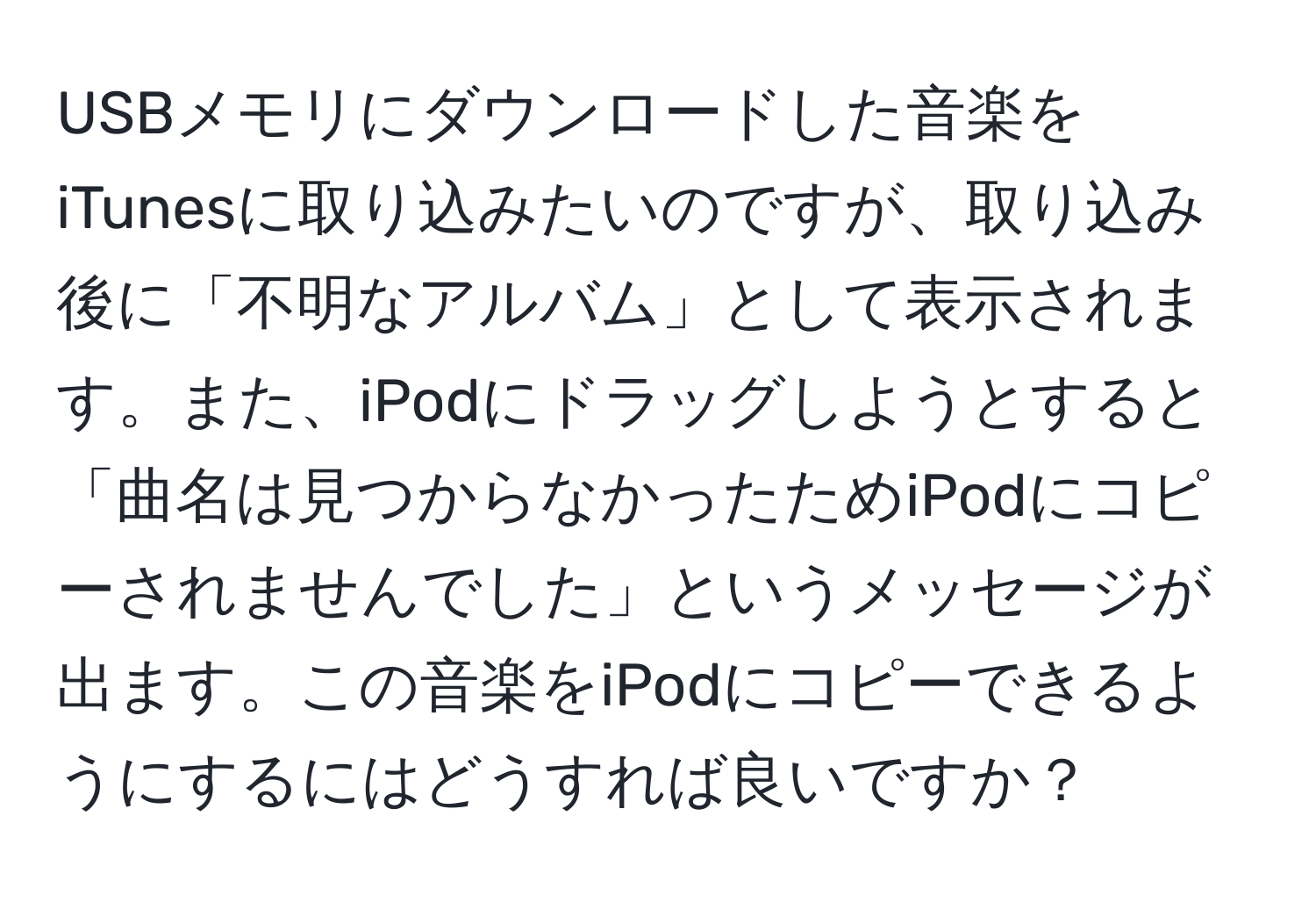 USBメモリにダウンロードした音楽をiTunesに取り込みたいのですが、取り込み後に「不明なアルバム」として表示されます。また、iPodにドラッグしようとすると「曲名は見つからなかったためiPodにコピーされませんでした」というメッセージが出ます。この音楽をiPodにコピーできるようにするにはどうすれば良いですか？