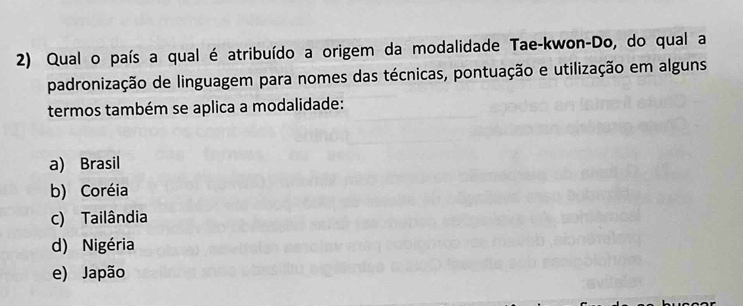 Qual o país a qual é atribuído a origem da modalidade Tae-kwon-Do, do qual a
padronização de linguagem para nomes das técnicas, pontuação e utilização em alguns
termos também se aplica a modalidade:
a) Brasil
b) Coréia
c) Tailândia
d) Nigéria
e) Japão