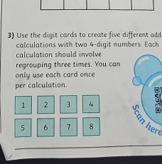 Use the digit cards to create five different add 
calculations with two 4 -digit numbers. Each 
calculation should involve 
regrouping three times. You can 
only use each card once 
per calculation.
1 2 3 4
5 6 7 8 here