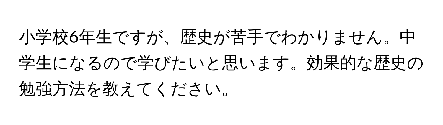 小学校6年生ですが、歴史が苦手でわかりません。中学生になるので学びたいと思います。効果的な歴史の勉強方法を教えてください。