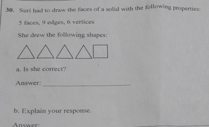 Suri had to draw the faces of a solid with the following properties:
5 faces, 9 edges, 6 vertices 
She drew the following shapes: 
a. Is she correct? 
Answer:_ 
b. Explain your response. 
nswe