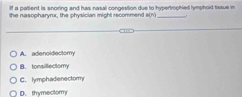 If a patient is snoring and has nasal congestion due to hypertrophied lymphoid tissue in
the nasopharynx, the physician might recommend a(n) _
A. adenoidectomy
B. tonsillectomy
C. lymphadenectomy
D. thymectomy