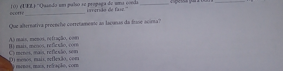 (UEL) “Quando um pulso se propaga de uma corda _espessá para outra_
ocorre _inversão de fase.'
Que alternativa preenche corretamente as lacunas da frase acima?
A) mais, menos, refração, com
B) mais, menos, reflexão, com
C) menos, mais, reflexão, sem
D) menos, mais, reflexão, com
menos, mais, refração, com