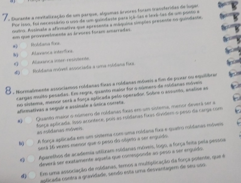 Durante a revitalização de um parque, algumas árvores foram transferidas de lugar.
Por isso, foi necessário o uso de um guindaste para içá-las e levá-las de um ponto a
outro. Assinale a afirmativa que apresenta a máquina simples presente no guindaste,
em que provavelmente as árvores foram amarradas.
8) Roldana fixa.
b Alavanca interfiza
Alavanca inter-resistente.
Roldana móvel associada a uma roldana fixa.
8 . Normalmente associamos roldanas fixas a roldanas móveis a fim de puxar ou equilibrar
cargas muito pesadas. Em regra, quanto maior for o número de roldanas móveis
no sistema, menor será a força aplicada pelo operador. Sobre o assunto, analise as
afirmativas a seguir e assinale a única correta.
Quanto maior o número de roldanas fixas em um sistema, menor deverá ser a
força aplicada. Isso acontece, pois as roldanas fixas dividem o peso da carga com
as roldanas móveis.
A força aplicada em um sistema com uma roldana fixa e quatro roldanas móveis
será 16 vezes menor que o peso do objeto a ser erquido.
Aparelhos de academia utilizam roldanas móveis, logo, a força feita pela pessoa
deverá ser exatamente aquela que corresponde ao peso a ser erquido.
Em uma associação de roldanas, temos a multiplicação da força potente, que é
aplicada contra a gravidade, sendo esta uma desvantagem de seu uso.