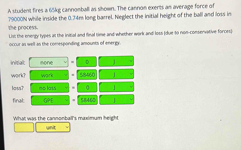 A student fires a 65kg cannonball as shown. The cannon exerts an average force of
79000N while inside the 0.74m long barrel. Neglect the initial height of the ball and loss in 
the process. 
List the energy types at the initial and final time and whether work and loss (due to non-conservative forces) 
occur as well as the corresponding amounts of energy. 
initial: none = 0 J
work? work = 58460 」 
loss? no loss = 0 J
final: 3^ E = 68460 J
What was the cannonball's maximum height 
unit