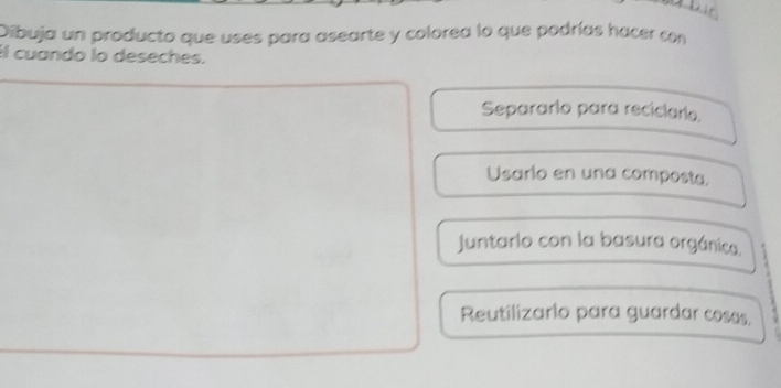 Dibuja un producto que uses para asearte y colorea lo que podrías hacer con
Il cuando lo deseches.
Separarlo para reciclarlo.
Usarlo en una composta.
Juntarlo con la basura orgánica.
Reutilizarlo para guardar coses.