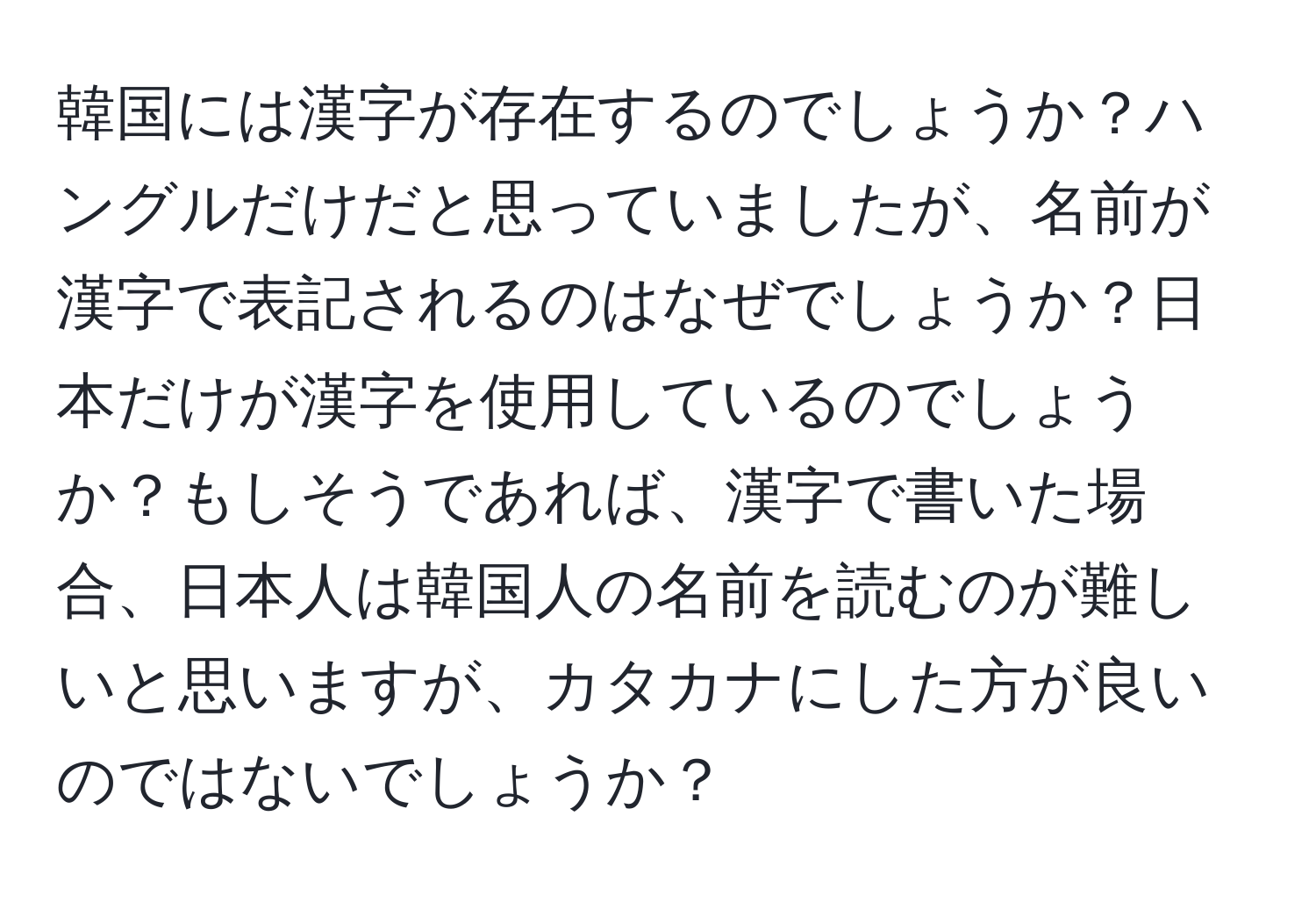 韓国には漢字が存在するのでしょうか？ハングルだけだと思っていましたが、名前が漢字で表記されるのはなぜでしょうか？日本だけが漢字を使用しているのでしょうか？もしそうであれば、漢字で書いた場合、日本人は韓国人の名前を読むのが難しいと思いますが、カタカナにした方が良いのではないでしょうか？