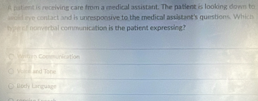 A patient is receiving care from a medical assistant. The patient is looking down to
agoid eye contact and is unresponsive to the medical assistant's questions. Which
type of nonverbal communication is the patient expressing?
Written Communication
Voice and Tone
Body Language