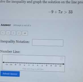 olve the inequality and graph the solution on the line pro
-9+7x>33
Answer Attempt 2 out of 2 
< > < > ot 
Inequality Notation: □  
Number Line: 
Submit Answer