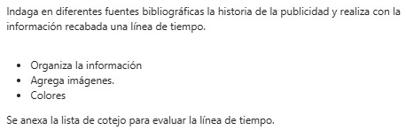 Indaga en diferentes fuentes bibliográficas la historia de la publicidad y realiza con la 
información recabada una línea de tiempo. 
Organiza la información 
Agrega imágenes. 
Colores 
Se anexa la lista de cotejo para evaluar la línea de tiempo.