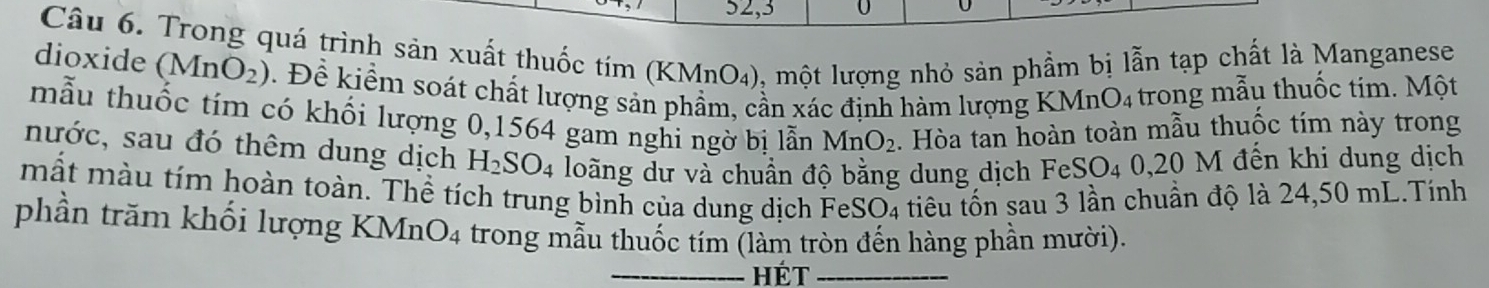 52,3 
Câu 6. Trong quá trình sản xuất thuốc tím (KMnO_4) 0, một lượng nhỏ sản phẩm bị lẫn tạp chất là Manganese 
dioxide (MnO_2). Đề kiểm soát chất lượng sản phẩm, cần xác định hàm lượng KMnO₄ trong mẫu thuốc tim. Một 
mẫu thuốc tím có khối lượng 0,1564 gam nghi ngờ bị lẫn MnO_2. Hòa tan hoàn toàn mẫu thuốc tím này trong 
nước, sau đó thêm dung dịch H_2SO_4 loãng dư và chuẩn độ bằng dung dịch Fe SO_4 0.20 M đến khi dung dịch 
mất màu tím hoàn toàn. Thể tích trung bình của dung dịch FeSO₄ tiêu tốn sau 3 lần chuẩn độ là 24,50 mL.Tính 
phần trăm khối lượng KMn O_4 trong mẫu thuốc tím (làm tròn đến hàng phần mười). 
_hét_