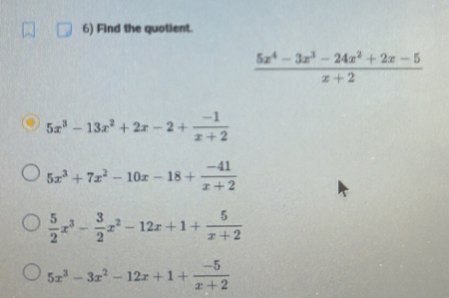 Find the quotient.
 (5x^4-3x^3-24x^2+2x-5)/x+2 
5x^3-13x^2+2x-2+ (-1)/x+2 
5x^3+7x^2-10x-18+ (-41)/x+2 
 5/2 x^3- 3/2 x^2-12x+1+ 5/x+2 
5x^3-3x^2-12x+1+ (-5)/x+2 