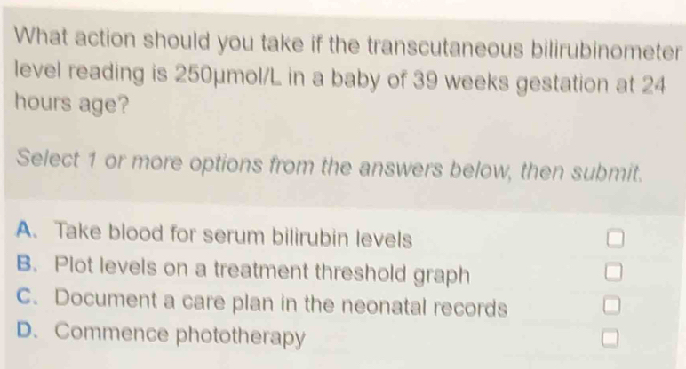 What action should you take if the transcutaneous bilirubinometer
level reading is 250μmol/L in a baby of 39 weeks gestation at 24
hours age?
Select 1 or more options from the answers below, then submit.
A. Take blood for serum bilirubin levels
B. Plot levels on a treatment threshold graph
C. Document a care plan in the neonatal records
D. Commence phototherapy