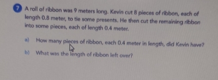 A roll of ribbon was 9 meters long. Kevin cut 8 pieces of ribbon, each of 
length 0.8 meter, to tie some presents. He then cut the remaining ribbon 
into some pieces, each of length 0.4 meter. 
a) How many pieces of ribbon, each 0.4 meter in length, did Kevin have? 
b) What was the length of ribbon left over?