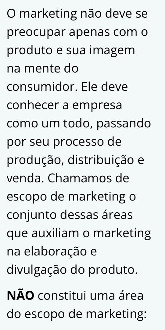 marketing não deve se 
preocupar apenas com o 
produto e sua imagem 
na mente do 
consumidor. Ele deve 
conhecer a empresa 
como um todo, passando 
por seu processo de 
produção, distribuição e 
venda. Chamamos de 
escopo de marketing o 
conjunto dessas áreas 
que auxiliam o marketing 
na elaboração e 
divulgação do produto. 
NÃO constitui uma área 
do escopo de marketing: