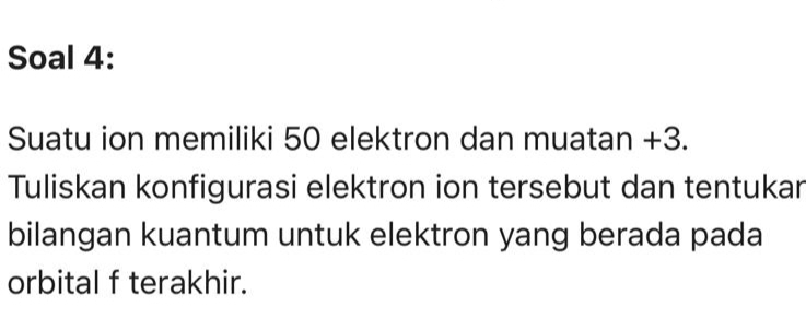 Soal 4: 
Suatu ion memiliki 50 elektron dan muatan +3. 
Tuliskan konfigurasi elektron ion tersebut dan tentukar 
bilangan kuantum untuk elektron yang berada pada 
orbital f terakhir.