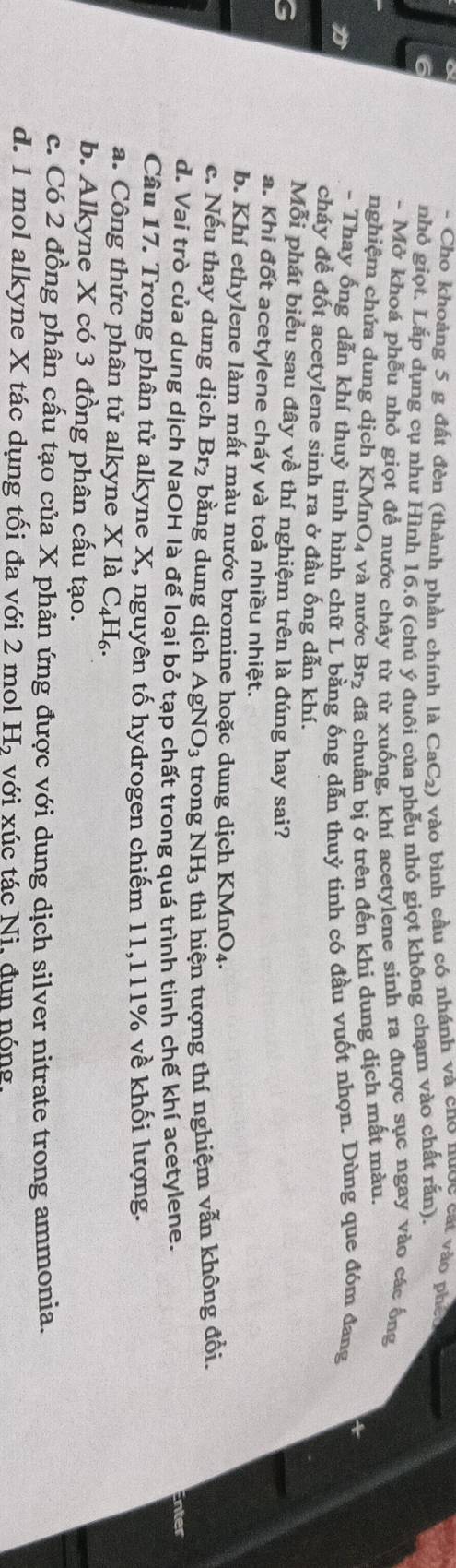 a
- Cho khoảng 5 g đất đèn (thành phần chính là CaC₂) vào bình cầu có nhánh và cno nu C cát vào phéo
nhỏ giọt. Lắp dụng cụ như Hình 16.6 (chú ý đuôi của phễu nhỏ giọt không chạm vào chất rấn).
- Mở khoá phễu nhỏ giọt để nước chảy từ từ xuống, khí acetylene sinh ra được sục ngay vào các ống
nghiệm chứa dung dịch KMn 0 1 và nước Br₂ đã chuẩn bị ở trên đến khi dung dịch mất màu.
4
- Thay ống dẫn khí thuỷ tinh hình chữ L bằng ống dẫn thuỷ tinh có đầu vuốt nhọn. Dùng que đóm đang
cháy để đốt acetylene sinh ra ở đầu ống dẫn khí.
Mỗi phát biểu sau đây về thí nghiệm trên là đúng hay sai?
a. Khi đốt acetylene cháy và toả nhiều nhiệt.
b. Khí ethylene làm mất màu nước bromine hoặc dung dịch KMnO4.
c. Nếu thay dung dịch Br_2 bằng dung dịch AgNO_3 trong NH_3 thì hiện tượng thí nghiệm vẫn không đổi.
đ. Vai trò của dung dịch NaOH là để loại bỏ tạp chất trong quá trình tinh chế khí acetylene.
nter
Câu 17. Trong phân tử alkyne X, nguyên tố hydrogen chiếm 11,111% về khối lượng.
a. Công thức phân tử alkyne X là C₄H₆.
b. Alkyne X có 3 đồng phân cấu tạo.
c. Có 2 đồng phân cấu tạo của X phản ứng được với dung dịch silver nitrate trong ammonia.
d. 1 mol alkyne X tác dụng tối đa với 2 mol 1 H_2 với xúc tác Ni. đun nóng.