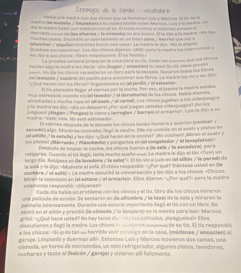 vocabulario
Había una madre con dos chicos que se llamaban Luís y Marcos. El tío de la
madre (se mudaba / limpiaban) a la ciudad dónde vivían Marcos, Luís y la madre. Un
día la madre habló por teléfono con el tío. El tenía muchos problemas porque el
mercado (marken de (las afueras / la vivienda) no era bueno. Él le dijo a la madre: «No hay
muchas casas. Encontré un apartamento en un buen (ama / barrio) que voy a
(planchar / alquilar) mientras busco una casa». La madre le dijo: «No lo alquile.
Quédese con nosotros». Los dos chicos dijeron: «¡NOI» pero la madre los interrumpió y
les dijo a sus chicos: «Sean respetuosos. Él es familia.»
La próxima semana preparon la casa para su tío. Cada vez (Everytime) que los chicos
hacían algo la madre les decía: «¡No (hagan / ensucien) la casa! Su tío viene pronto
(soon)». Un día los chicos necesitaron un libro para la escuela. Sacaron todos los libros
del (estante / cuadro) del pasillo para encontrar sus libros. La madre los vio y les dijo:
«¿Qué hacen con los libros? Organícenlos en (el jardín / el estante)».
El tío planeaba llegar el viernes por la noche. Por eso, el jueves la madre estaba
muy estresada cuando vio (el tenedor / el dormitorio) de los chicos. Había mantas,
almohadas y mucha ropa en (el suelo / el cartel). Los chicos jugaban a los videojuegos
y la madre les dijo: «¡Es un desastre! ¿Por qué juegan ustedes videojuegos? ¡No los
jueguen! ¡(Hagan / Pongan) la cama y (arreglen / barran) el armario!». Luís le dijo a su
madre: «Vale, vale. No esté estresada».
El viernes después de la escuela los chicos tenían hambre y querían (cocinar /
sacudir) algo. Mientras cocinaba, llegó la madre. Ella vio comida en el suelo y platos en
(el altillo / la estufa) y les dijo: «¿Qué hacen en la cocina? ¡No cocinen! ¡Miren el suelo y
los platos! ¡(Bárranlo / Plánchenlo) y pónganlos en (el congelador / el lavaplatos)!»
Después de limpiar la cocina, los chicos fueron a (la sala / la secadora) para
relajarse. Cuando el tío llegó, tenía mucho sueño (tired). La madre le dijo al tío: «Tuvo un
largo día. Relájese en (la lavadora / la sala)"». El tío vio a Luís en (el sillón / la pared) de
la sala y le dijo: «Muévete al sofá. El chico respondió: «¿Por qué? Siéntese usted en (la
cuchara / el sofá) ». La madre escuchó la conversación y les dijo a los chicos: «Chicos.
Miren la televisión en (el sótano / el armario)». Ellos dijeron: «¿Por qué?» pero la madre
solamente respondió: «¡Váyanse!»
Cada día había un problema con los chicos y el tío. Otro día los chicos miraron
una película de acción. Se sentaron en (la alfombra / la taza) de la sala y miraron la
pantalla intensamente. Durante una escena importante llegó el tío con un libro. Se
sentó en el sillón y prendió (la cómoda / la lámpara) en la mesita para leer. Marcos
gritó: «¿Qué hace usted? No hay luces durente las películas. ¡Apáguelas!» Ellos
discutieron y llegó la madre. Los chicos se auejaron (complained) de su tío. El tío respondió
a los chicos: «Si ( es tan ⑸ horrible vivir conmigo en la casa, (múdense / ensucien) al
garaje. Límpienlo y duerman allí». Entonces Luís y Marcos movieron dos camas, una
cómoda, un horno de microondas, un mini refrigerador, algunos platos, tenedores,
cucharas y tazas al (balcón / garaje) y vivieron allí felizmente.