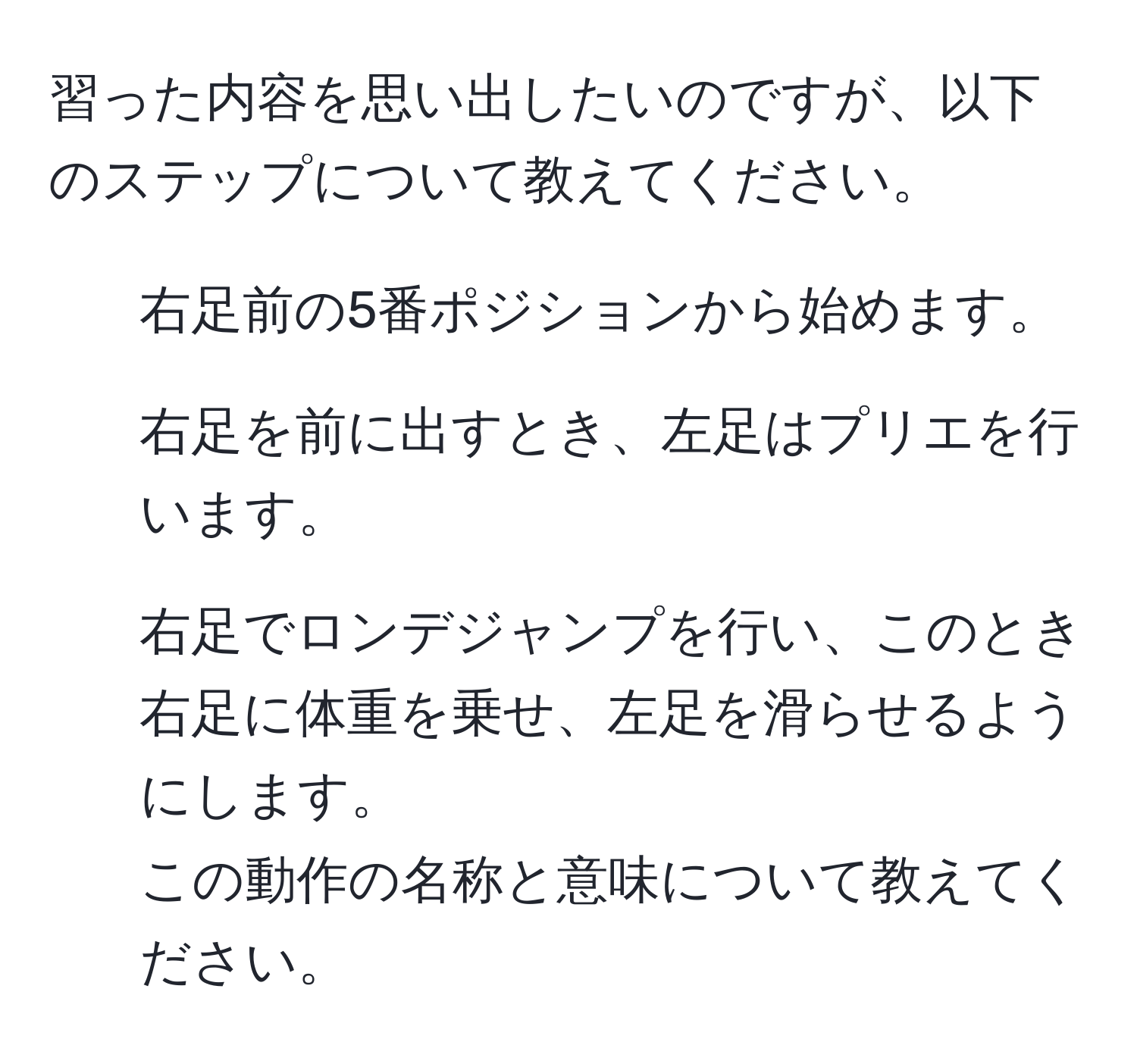 習った内容を思い出したいのですが、以下のステップについて教えてください。  
1. 右足前の5番ポジションから始めます。  
2. 右足を前に出すとき、左足はプリエを行います。  
3. 右足でロンデジャンプを行い、このとき右足に体重を乗せ、左足を滑らせるようにします。  
この動作の名称と意味について教えてください。