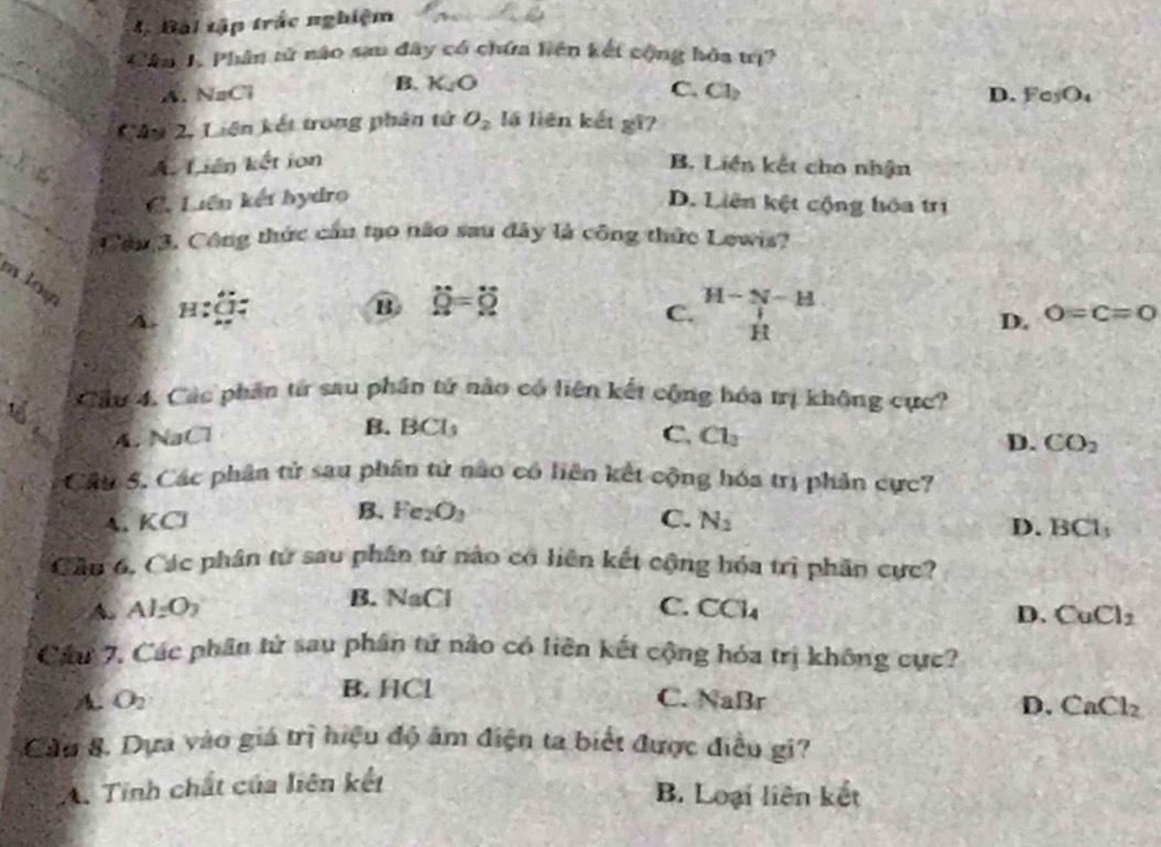 Bài tập trắc nghiệm
Cân J. Phân tử nào sau đây có chứa liên kết cộng hóa trị?
B. K_JO
A. NaCl C. Cl_2 D. Fe_5O_4
Câu 2, Liên kết trong phân tử O_2 lá liên kết gi?
A Liên kết ion B. Liên kết cho nhận
C. Liên kết hydro D. Liên kệt cộng hòa trị
Cầu 3. Công thức cầu tạo não sau đây là công thức Lowis?
m loy
A.
B dot Q=dot Q
C. H-N-H
H
D. 0=c=0
Cầu 4. Các phần từ sau phần tử nào có liên kết cộng hóa trị không cực?
B. BCl
A. NaCl C. Cl_2 D. CO_2
Câu 5. Các phân tử sau phân tử nào có liên kết cộng hóa trị phản cực?
B. Fe_2O_3 C. N_2
A. KC D. BC1. 
Cầu 6, Các phân từ sau phân tứ nào có liên kết cộng hóa trị phân cực?
B. NaCl
A. Al_2O_2 C. CCl_4 D. CuCl_2
Cáu 7. Các phân tử sau phân tứ nào có liên kết cộng hóa trị không cực?
B. HCl
A. O_2 C. NaBr D. CaCl_2
Cầu 8. Dựa vào giá trị hiệu độ âm điện ta biết được điều gi?
A. Tỉnh chất của liên kết
B. Loại liên kết