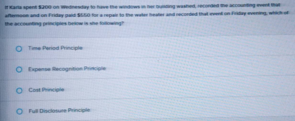 If Karla spent $200 on Wednesday to have the windows in her building washed, recorded the accounting event that
afternoon and on Friday paid $550 for a repair to the water heater and recorded that event on Friday evening, which of
the accounting principies below is she following?
Time Period Principle
Expense Recognition Principle
Cost Principle
Full Disclosure Principle