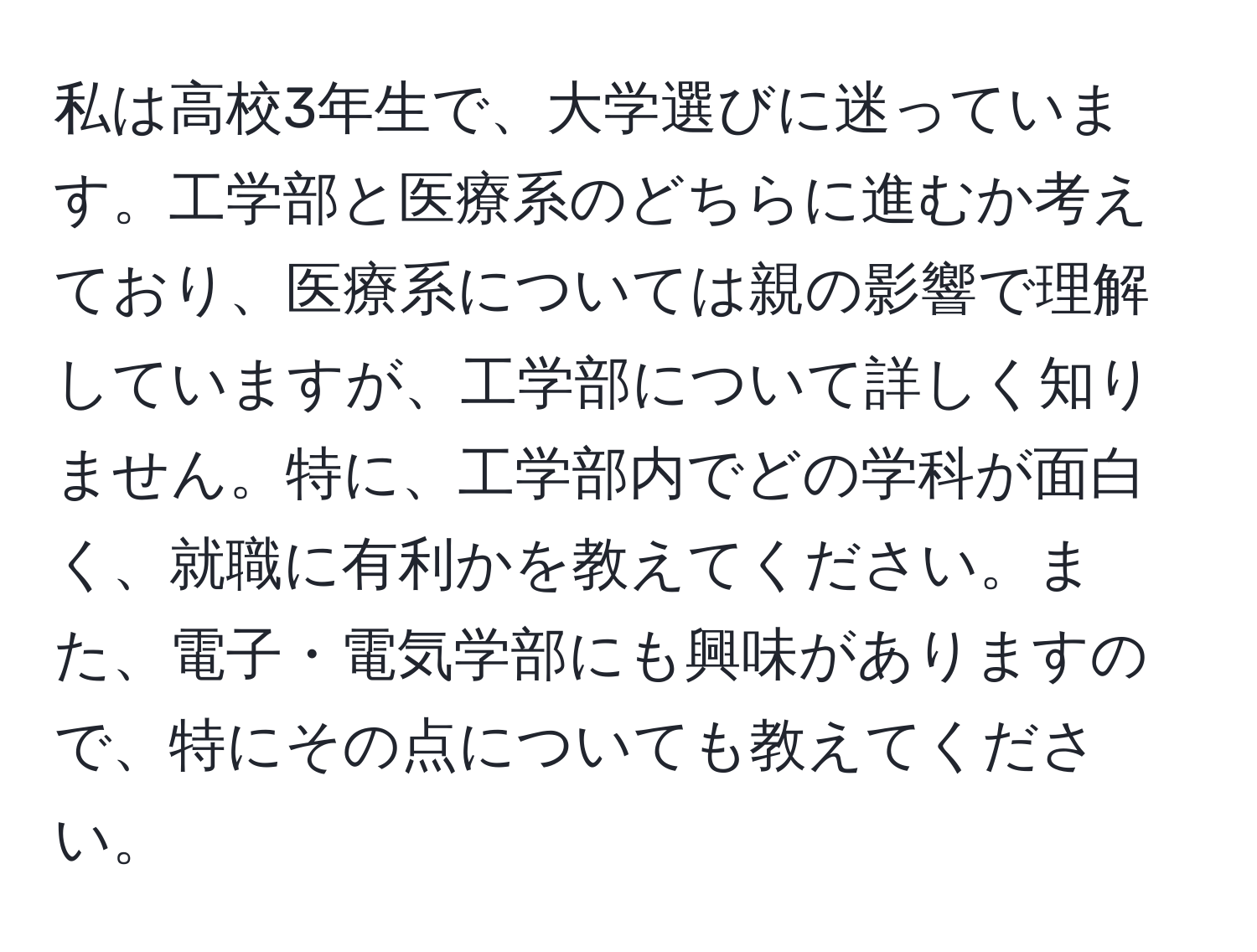 私は高校3年生で、大学選びに迷っています。工学部と医療系のどちらに進むか考えており、医療系については親の影響で理解していますが、工学部について詳しく知りません。特に、工学部内でどの学科が面白く、就職に有利かを教えてください。また、電子・電気学部にも興味がありますので、特にその点についても教えてください。