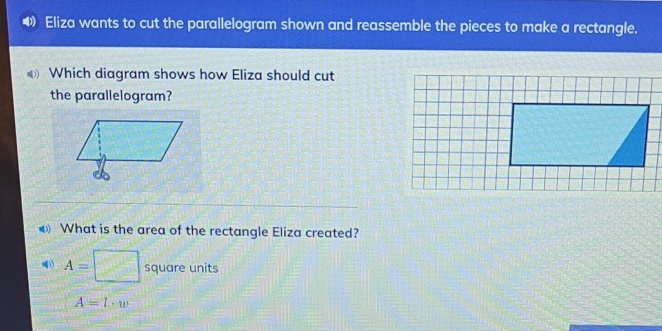 Eliza wants to cut the parallelogram shown and reassemble the pieces to make a rectangle. 
Which diagram shows how Eliza should cut 
the parallelogram? 
What is the area of the rectangle Eliza created?
A=□ square units
A=l· w