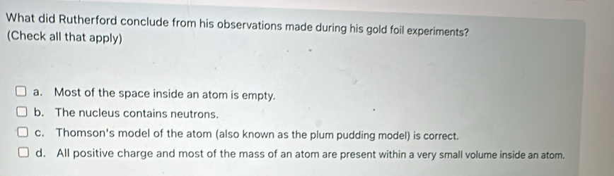 What did Rutherford conclude from his observations made during his gold foil experiments?
(Check all that apply)
a. Most of the space inside an atom is empty.
b. The nucleus contains neutrons.
c. Thomson's model of the atom (also known as the plum pudding model) is correct.
d. All positive charge and most of the mass of an atom are present within a very small volume inside an atom.