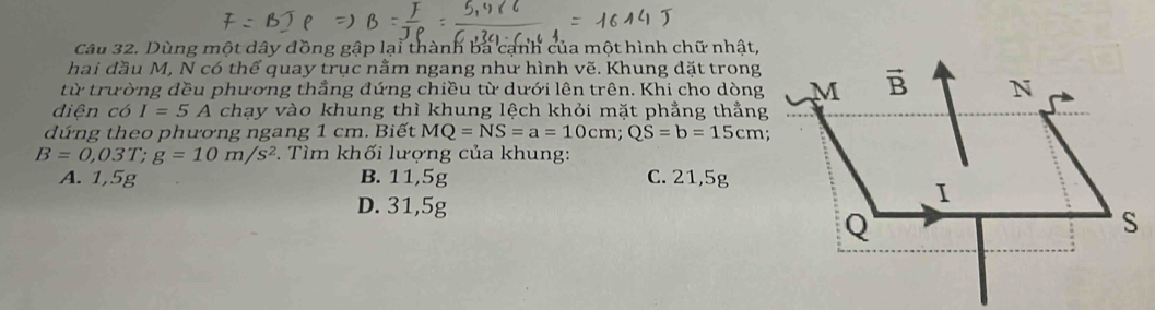 Dùng một dây đồng gập lại thành ba cạnh của một hình chữ nhật,
hai đầu M, N có thế quay trục nằm ngang như hình vẽ. Khung dặt trong
từ trường đều phương thẳng đứng chiều từ dưới lên trên. Khi cho dòng
diện có I=5A chạy vào khung thì khung lệch khỏi mặt phẳng thẳng
dứng theo phương ngang 1 cm. Biết MQ=NS=a=10cm;QS=b=15cm
B=0,03T;g=10m/s^2.  Tìm khối lượng của khung:
A. 1,5g B. 11,5g C. 21,5g
D. 31,5g