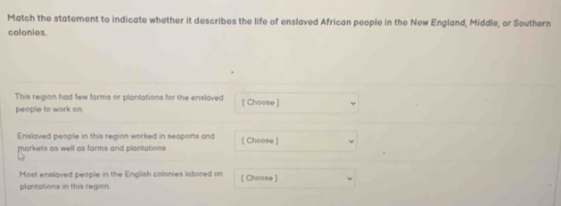 Match the statement to indicate whether it describes the life of enslaved African people in the New England, Middle, or Southern 
colonies. 
This region had few farms or plantations for the enslaved 
people to work on. [ Choose ] 
Enslaved people in this region worked in seaports and [ Choose ] 
markets as well as farms and plantations 
Most enslaved people in the English colonies labored on [ Choose ] 
plantations in this region