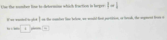 Use the number line to determine which fraction is larger:  3/7  or  1/4 
If we wanted to plot  3/7  on the number line below, we would first partition, or break, the segment from o
to 1 into 4 pieces. fry