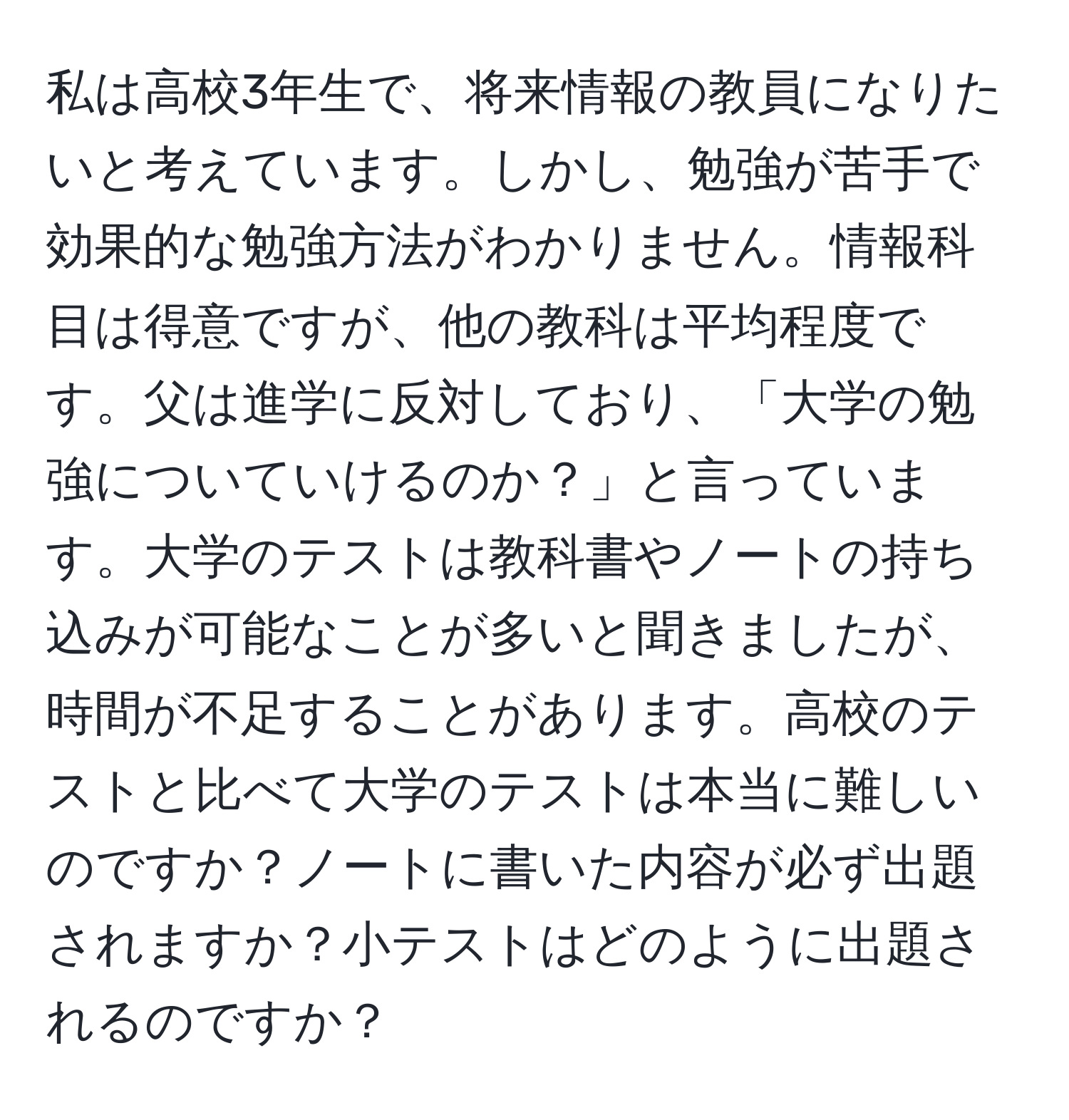 私は高校3年生で、将来情報の教員になりたいと考えています。しかし、勉強が苦手で効果的な勉強方法がわかりません。情報科目は得意ですが、他の教科は平均程度です。父は進学に反対しており、「大学の勉強についていけるのか？」と言っています。大学のテストは教科書やノートの持ち込みが可能なことが多いと聞きましたが、時間が不足することがあります。高校のテストと比べて大学のテストは本当に難しいのですか？ノートに書いた内容が必ず出題されますか？小テストはどのように出題されるのですか？