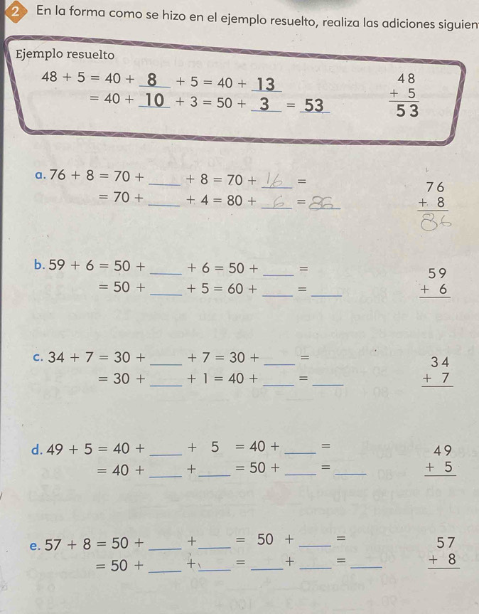 En la forma como se hizo en el ejemplo resuelto, realiza las adiciones siguient 
Ejemplo resuelto
48+5=40+ _ +5=40+_ 13
=40+ +3=50+_ 3 =_ 53 beginarrayr 48 +5 hline 53 endarray
a. 76+8=70+ _ +8=70+ _= 
_ 
_
=70+ _ +4=80+ =
beginarrayr 76 +8 hline endarray
_ 
b. 59+6=50+ _ +6=50+ =
_ 
_
=50+ _ +5=60+ =
beginarrayr 59 +6 hline endarray
C. 34+7=30+ _ +7=30+ _ =
=30+ _ +1=40+ _=_
beginarrayr 34 +7 hline endarray
d. 49+5=40+ _  +5=40+ _ =
=40+ _  +_  =50+ _=_
beginarrayr 49 +5 hline endarray
e. 57+8=50+ _ +_  =50+ _=
=50+ _+_ = __=_
beginarrayr 57 +8 hline endarray