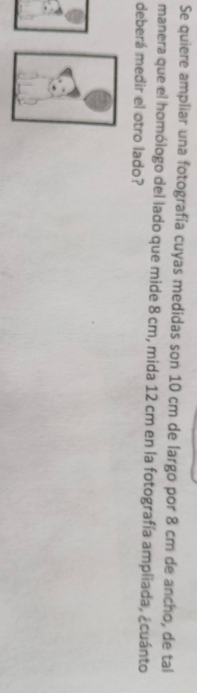 Se quiere ampliar una fotografía cuyas medidas son 10 cm de largo por 8 cm de ancho, de tal 
manera que el homólogo del lado que mide 8 cm, mida 12 cm en la fotografía ampliada, ¿cuánto 
deberá medir el otro lado?