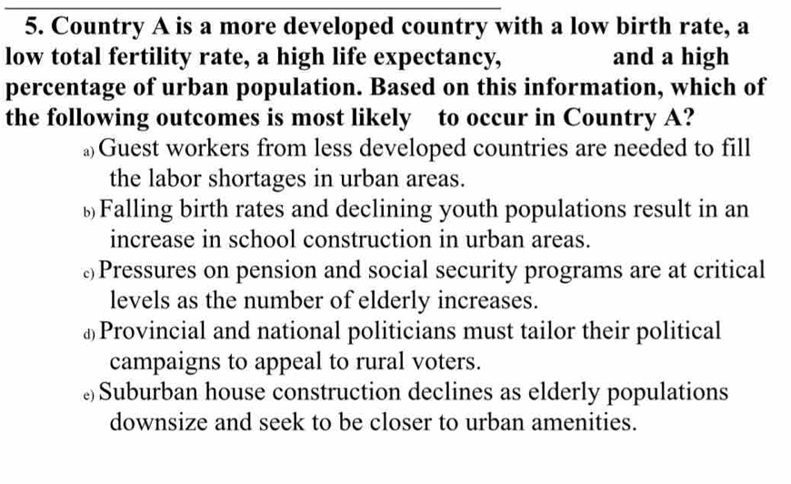 Country A is a more developed country with a low birth rate, a
low total fertility rate, a high life expectancy, and a high
percentage of urban population. Based on this information, which of
the following outcomes is most likely to occur in Country A?
≌Guest workers from less developed countries are needed to fill
the labor shortages in urban areas.
￥Falling birth rates and declining youth populations result in an
increase in school construction in urban areas.
⊥Pressures on pension and social security programs are at critical
levels as the number of elderly increases.
⊥Provincial and national politicians must tailor their political
campaigns to appeal to rural voters.
£Suburban house construction declines as elderly populations
downsize and seek to be closer to urban amenities.