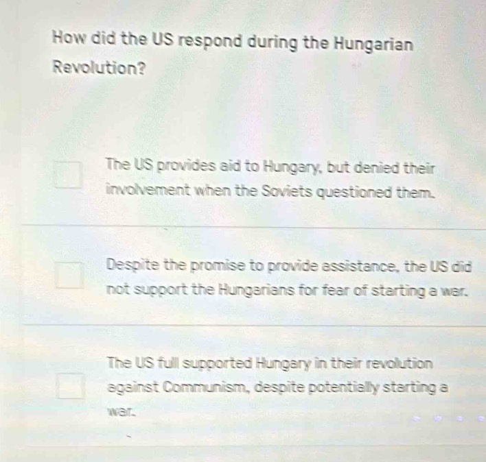 How did the US respond during the Hungarian
Revolution?
The US provides aid to Hungary, but denied their
involvement when the Soviets questioned them.
Despite the promise to provide assistance, the US did
not support the Hungarians for fear of starting a war.
The US full supported Hungary in their revolution
against Communism, despite potentially starting a
war.