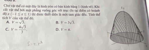 Cho vật thể có mặt đáy là hình tròn có bán kính bằng 1 (hình vẽ). Khi
cất vật thể bởi mặt phẳng vuông góc với trục Ox tại điểm có hoành
dphi x(-1≤ x≤ 1) thì được thiết diện là một tam giác đều. Tính thể
tích V của vật thể đó.
A. V=sqrt(3). B. V=3sqrt(3).
C. V= 4sqrt(3)/3 . D. V=π.