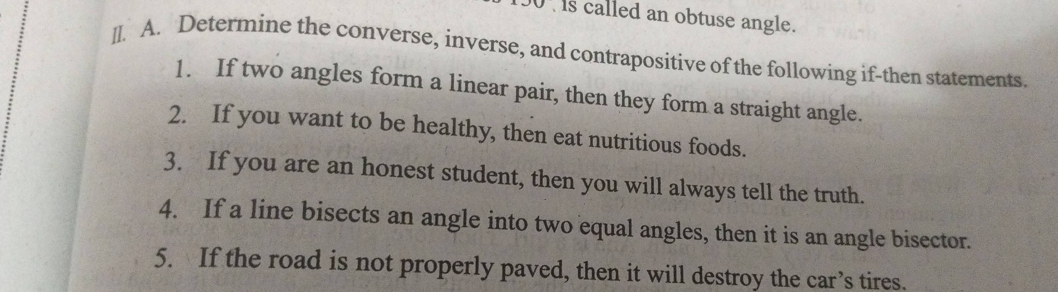 130' is called an obtuse angle. 
]I. A. Determine the converse, inverse, and contrapositive of the following if-then statements. 
1. If two angles form a linear pair, then they form a straight angle. 
2. If you want to be healthy, then eat nutritious foods. 
3. If you are an honest student, then you will always tell the truth. 
4. If a line bisects an angle into two equal angles, then it is an angle bisector. 
5. If the road is not properly paved, then it will destroy the car’s tires.