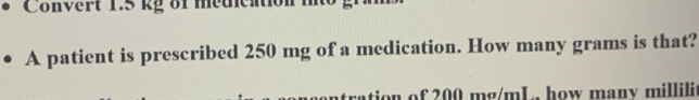 Convert 1.5 kg of medication 
A patient is prescribed 250 mg of a medication. How many grams is that? 
on of 200 mg/mL, how many millili