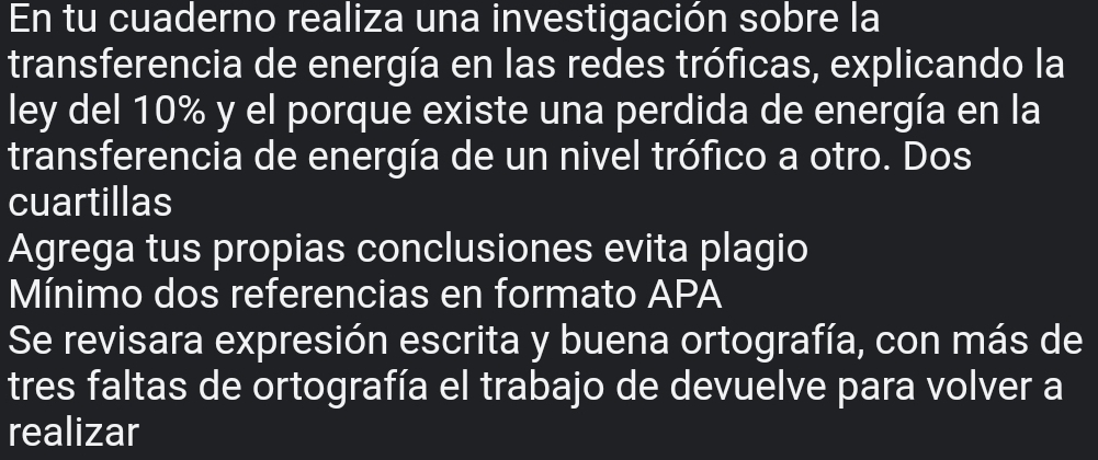 En tu cuaderno realiza una investigación sobre la 
transferencia de energía en las redes tróficas, explicando la 
ley del 10% y el porque existe una perdida de energía en la 
transferencia de energía de un nivel trófico a otro. Dos 
cuartillas 
Agrega tus propias conclusiones evita plagio 
Mínimo dos referencias en formato APA 
Se revisara expresión escrita y buena ortografía, con más de 
tres faltas de ortografía el trabajo de devuelve para volver a 
realizar