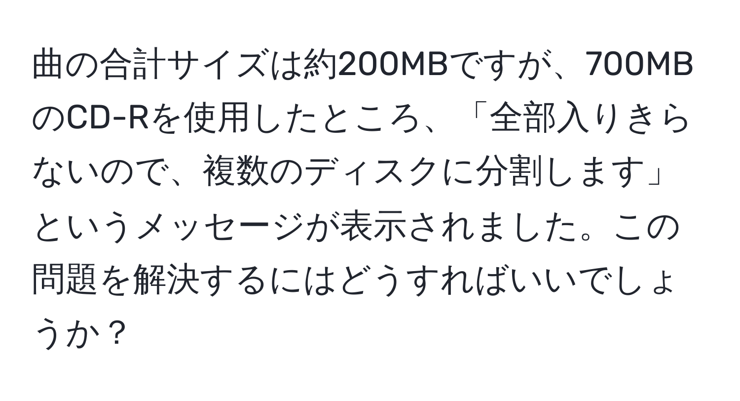 曲の合計サイズは約200MBですが、700MBのCD-Rを使用したところ、「全部入りきらないので、複数のディスクに分割します」というメッセージが表示されました。この問題を解決するにはどうすればいいでしょうか？