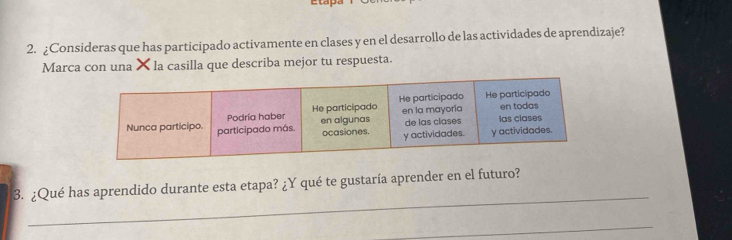 Etapa 
2. ¿Consideras que has participado activamente en clases y en el desarrollo de las actividades de aprendizaje? 
Marca con una × la casilla que describa mejor tu respuesta. 
_ 
3. ¿Qué has aprendido durante esta etapa? ¿Y qué te gustaría aprender en el futuro? 
_