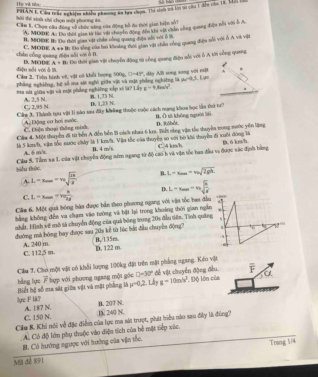 Họ và tên:_
Số bão đamh
PHÀN I. Câu trắc nghiệm nhiều phương án lựa chọn. Thí sinh trả lời từ câu 1 đến câu 18. Mỡ1 ca
hỏi thí sinh chỉ chọn một phương án.
Câu 1. Chọn câu đúng về chức năng của động hồ đo thời gian hiện số?
A. MODE A: Đo thời gian từ lúc vật chuyển động đến khi vật chắn cổng quang điện nối với ổ A.
B. MODE B: Đo thời gian vật chăn cổng quang điện nổi với ổ B.
C. MODE Arightarrow F 3: Đo tổng của hai khoảng thời gian vật chăn cổng quang điện nối với ổ A và vật
chắn cổng quang điện nối với ổ B.
D. MODE A+B 3: Đo thời gian vật chuyển động từ cổng quang điện nối với ổ A tới cổng quang
điện nối với ổ B.
Câu 2. Trên hình vẽ, vật có khối lượng 500g, □ =45° ây  AB song song với mặt
phẳng nghiêng, hệ số ma sát nghỉ giữa vật và mặt phẳng nghiêng là mu _n=0,5. Lực
ma sát giữa vật và mặt phẳng nghiêng xấp xỉ là? Lấy g=9,8m/s^2.
A. 2,5 N. B. 1,73 N.
C. 2,95 N. D. 1,23 N.
Câu 3. Thành tựu vật lí nào sau đây không thuộc cuộc cách mạng khoa học lần thứ tư?
A. Động cơ hơi nước. B. Ô tô không người lái.
C. Điện thoại thông minh. D. Rôbốt.
Câu 4. Một thuyền đi từ bến A đến bến B cách nhau 6 km. Biết rằng vận tốc thuyền trong nước yên lặng
là 5 km/h, vận tốc nước chảy là 1 km/h. Vận tốc của thuyền so với bờ khi thuyền đi xuôi dòng là
A. 6 m/s. B. 4 m/s. C. 4 km/h. D. 6 km/h.
Câu 5. Tầm xa L của vật chuyển động ném ngang từ độ cao h và vận tốc ban đầu v₀ được xác định bằng
biểu thức.
A. L=x_max=v_0sqrt(frac 2h)g. B. L=x_max=v_0sqrt(2gh.)
C. L=x_max=v_0 h/2g .
D. L=x_max=v_0sqrt(frac h)g.
Câu 6. Một quả bóng bàn được bắn theo phương ngang với vận tốc ban đầu 
bằng không đến va chạm vào tường và bật lại trong khoảng thời gian ngắn
nhất. Hình vẽ mô tả chuyển động của quả bóng trong 20s đầu tiên. Tính quãng
đường mà bóng bay được sau 20s kể từ lúc bắt đầu chuyển động?
A. 240 m. B. 135m.
C. 112,5 m. D. 122 m.
Câu 7. Cho một vật có khối lượng 100kg đặt trên mặt phẳng ngang. Kéo vật
bằng lực vector F hợp với phương ngang một góc □ =30° đề vật chuyển động đều. overline F a
Biết hệ số ma sát giữa vật và mặt phẳng là mu =0,2. Lấy g=10m/s^2. Độ lớn của
lực F là?
A. 187 N. B. 207 N.
C. 150 N. D. 240 N.
Câu 8. Khi nói về đặc điểm của lực ma sát trượt, phát biểu nào sau đây là đúng?
A. Có độ lớn phụ thuộc vào diện tích của bề mặt tiếp xúc.
B. Có hướng ngược với hướng của vận tốc.
Mã đề 891 Trang 1/4