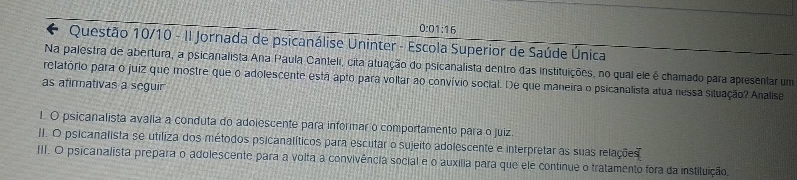 0:01:16 
6 Questão 10/10 - II Jornada de psicanálise Uninter - Escola Superior de Saúde Única
Na palestra de abertura, a psicanalista Ana Paula Canteli, cita atuação do psicanalista dentro das instituições, no qual ele é chamado para apresentar um
relatório para o juiz que mostre que o adolescente está apto para voltar ao convívio social. De que maneira o psicanalista atua nessa situação? Analise
as afirmativas a seguir:
I. O psicanalista avalia a conduta do adolescente para informar o comportamento para o juiz.
II. O psicanalista se utiliza dos métodos psicanalíticos para escutar o sujeito adolescente e interpretar as suas relações
III. O psicanalista prepara o adolescente para a volta a convivência social e o auxilia para que ele continue o tratamento fora da instituição.