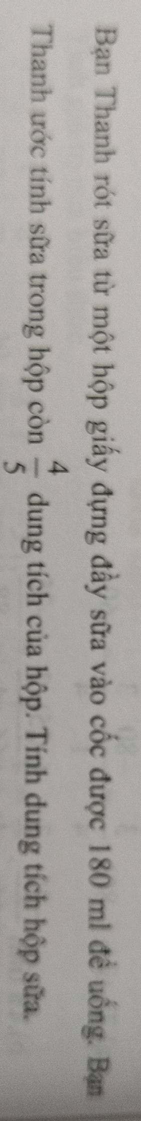 Ban Thanh rót sữa từ một hộp giấy đựng đầy sữa vào cốc được 180 m1 đề uống. Ban 
Thanh ước tính sữa trong hộp còn  4/5  dung tích của hộp. Tính dung tích hộp sữa.