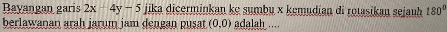 Bayangan garis 2x+4y=5 jika dicerminkan ke sumbu x kemudian di rotasikan sejauh 180°
berlawanan arah jarum jam dengan pusat (0,0) adalah ....