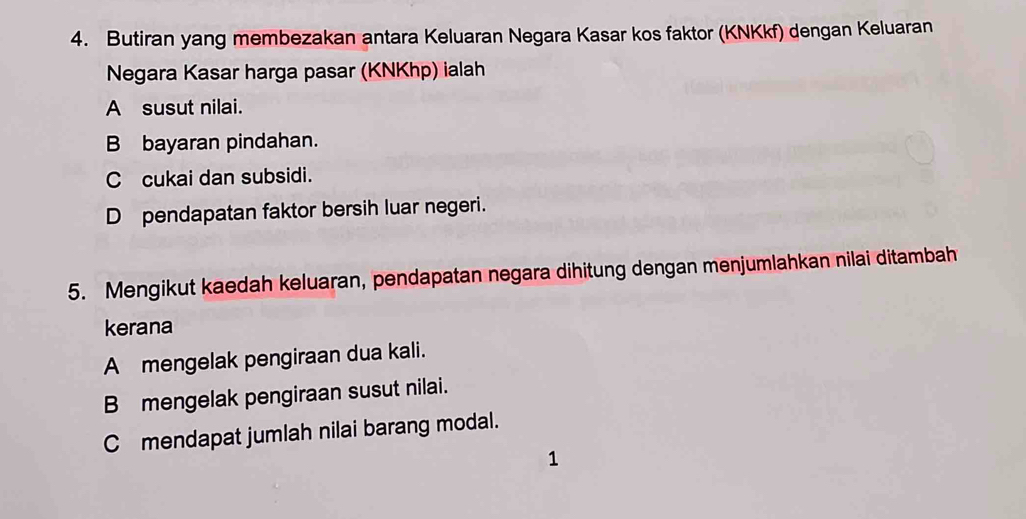 Butiran yang membezakan antara Keluaran Negara Kasar kos faktor (KNKkf) dengan Keluaran
Negara Kasar harga pasar (KNKhp) ialah
A susut nilai.
B bayaran pindahan.
C cukai dan subsidi.
D pendapatan faktor bersih luar negeri.
5. Mengikut kaedah keluaran, pendapatan negara dihitung dengan menjumlahkan nilai ditambah
kerana
A mengelak pengiraan dua kali.
B mengelak pengiraan susut nilai.
C mendapat jumlah nilai barang modal.
1