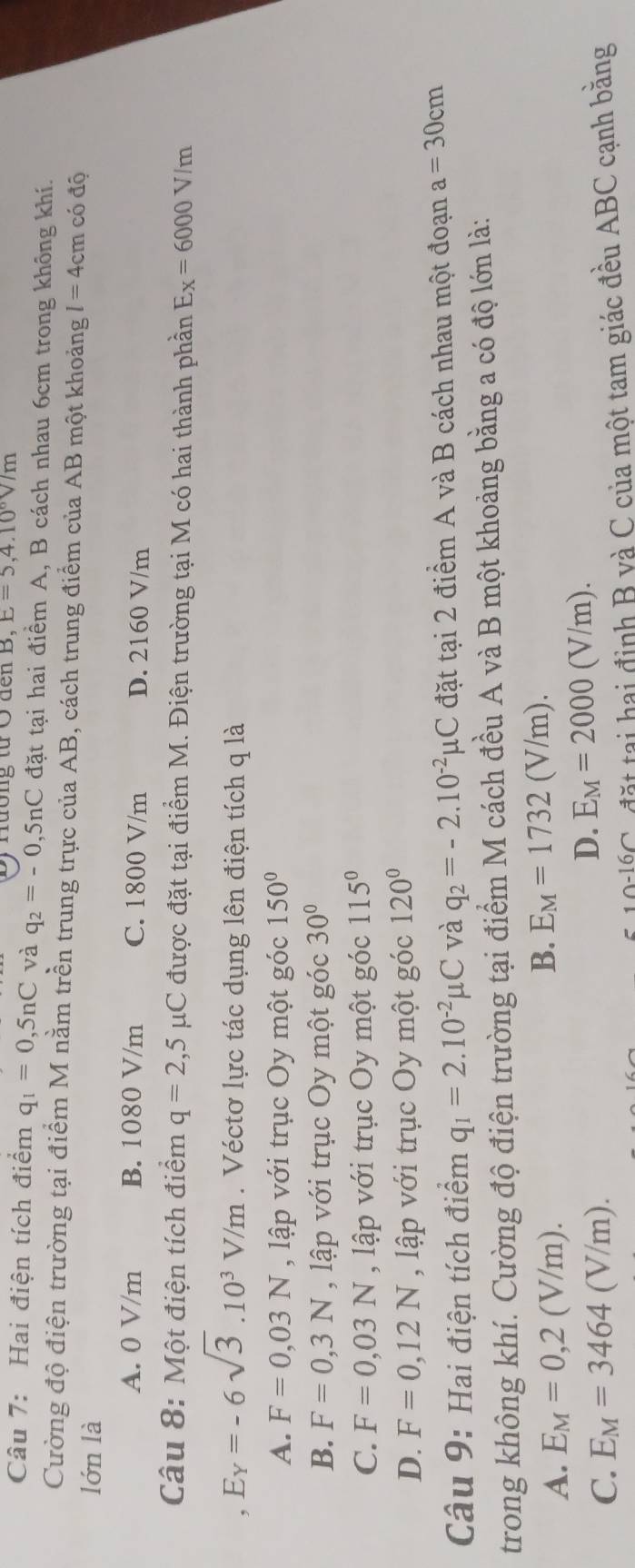 ) Hương từ Ở đến B, E=5,4.10^6V/m
Câu 7: Hai điện tích điểm q_1=0,5nC và q_2=-0,5nC đặt tại hai điểm A, B cách nhau 6cm trong không khí.
Cường độ điện trường tại điểm M nằm trền trung trực của AB, cách trung điểm của AB một khoảng l=4cm có độ
lớn là
A. 0 V/m B. 1080 V/m C. 1800 V/m D. 2160 V/m
Câu 8: Một điện tích điểm q=2,5mu C được đặt tại điểm M. Điện trường tại M có hai thành phần E_X=6000V/m
, E_Y=-6sqrt(3).10^3V/m. Véctơ lực tác dụng lên điện tích q là
A. F=0,03N , ập với trục Oy một góc 150°
B. F=0,3N , lập với trục Oy một góc 30°
C. F=0,03N , lập với trục Oy một góc 115°
D. F=0,12N , lập với trục Oy một góc 120°
Câu 9: Hai điện tích điểm q_1=2.10^(-2)mu C và q_2=-2.10^(-2)mu C đặt tại 2 điểm A và B cách nhau một đoạn a=30cm
trong không khí. Cường độ điện trường tại điểm M cách đều A và B một khoảng bằng a có độ lớn là:
A. E_M=0,2(V/m).
B. E_M=1732(V/m).
C. E_M=3464(V/m).
D. E_M=2000(V/m).
10-16∩ C  đ   a  a i định B và C của một tam giác đều ABC cạnh bằng